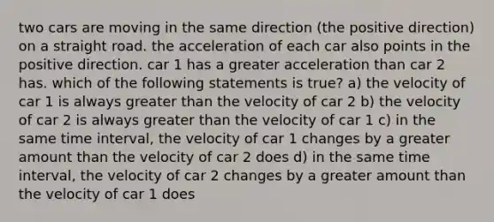 two cars are moving in the same direction (the positive direction) on a straight road. the acceleration of each car also points in the positive direction. car 1 has a greater acceleration than car 2 has. which of the following statements is true? a) the velocity of car 1 is always greater than the velocity of car 2 b) the velocity of car 2 is always greater than the velocity of car 1 c) in the same time interval, the velocity of car 1 changes by a greater amount than the velocity of car 2 does d) in the same time interval, the velocity of car 2 changes by a greater amount than the velocity of car 1 does