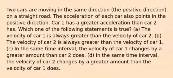 Two cars are moving in the same direction (the positive direction) on a straight road. The acceleration of each car also points in the positive direction. Car 1 has a greater acceleration than car 2 has. Which one of the following statements is true? (a) The velocity of car 1 is always greater than the velocity of car 2. (b) The velocity of car 2 is always greater than the velocity of car 1. (c) In the same time interval, the velocity of car 1 changes by a greater amount than car 2 does. (d) In the same time interval, the velocity of car 2 changes by a greater amount than the velocity of car 1 does.