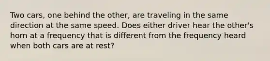 Two cars, one behind the other, are traveling in the same direction at the same speed. Does either driver hear the other's horn at a frequency that is different from the frequency heard when both cars are at rest?