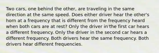 Two cars, one behind the other, are traveling in the same direction at the same speed. Does either driver hear the other's horn at a frequency that is different from the frequency heard when both cars are at rest? Only the driver in the first car hears a different frequency. Only the driver in the second car hears a different frequency. Both drivers hear the same frequency. Both drivers hear different frequencies.