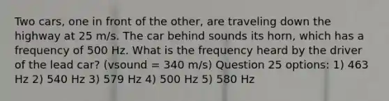 Two cars, one in front of the other, are traveling down the highway at 25 m/s. The car behind sounds its horn, which has a frequency of 500 Hz. What is the frequency heard by the driver of the lead car? (vsound = 340 m/s) Question 25 options: 1) 463 Hz 2) 540 Hz 3) 579 Hz 4) 500 Hz 5) 580 Hz