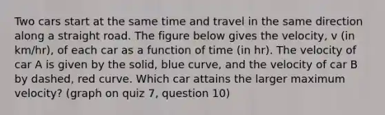 Two cars start at the same time and travel in the same direction along a straight road. The figure below gives the velocity, v (in km/hr), of each car as a function of time (in hr). The velocity of car A is given by the solid, blue curve, and the velocity of car B by dashed, red curve. Which car attains the larger maximum velocity? (graph on quiz 7, question 10)