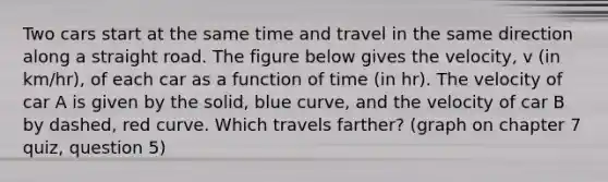 Two cars start at the same time and travel in the same direction along a straight road. The figure below gives the velocity, v (in km/hr), of each car as a function of time (in hr). The velocity of car A is given by the solid, blue curve, and the velocity of car B by dashed, red curve. Which travels farther? (graph on chapter 7 quiz, question 5)