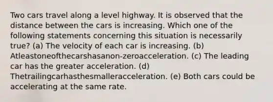 Two cars travel along a level highway. It is observed that the distance between the cars is increasing. Which one of the following statements concerning this situation is necessarily true? (a) The velocity of each car is increasing. (b) Atleastoneofthecarshasanon-zeroacceleration. (c) The leading car has the greater acceleration. (d) Thetrailingcarhasthesmalleracceleration. (e) Both cars could be accelerating at the same rate.