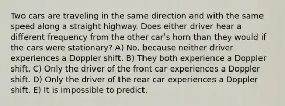 Two cars are traveling in the same direction and with the same speed along a straight highway. Does either driver hear a different frequency from the other carʹs horn than they would if the cars were stationary? A) No, because neither driver experiences a Doppler shift. B) They both experience a Doppler shift. C) Only the driver of the front car experiences a Doppler shift. D) Only the driver of the rear car experiences a Doppler shift. E) It is impossible to predict.