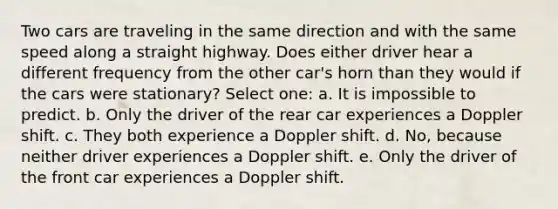 Two cars are traveling in the same direction and with the same speed along a straight highway. Does either driver hear a different frequency from the other car's horn than they would if the cars were stationary? Select one: a. It is impossible to predict. b. Only the driver of the rear car experiences a Doppler shift. c. They both experience a Doppler shift. d. No, because neither driver experiences a Doppler shift. e. Only the driver of the front car experiences a Doppler shift.