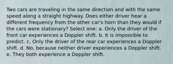 Two cars are traveling in the same direction and with the same speed along a straight highway. Does either driver hear a different frequency from the other car's horn than they would if the cars were stationary? Select one: a. Only the driver of the front car experiences a Doppler shift. b. It is impossible to predict. c. Only the driver of the rear car experiences a Doppler shift. d. No, because neither driver experiences a Doppler shift. e. They both experience a Doppler shift.