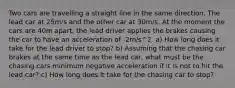 Two cars are travelling a straight line in the same direction. The lead car at 25m/s and the other car at 30m/s. At the moment the cars are 40m apart, the lead driver applies the brakes causing the car to have an acceleration of -2m/s^2. a) How long does it take for the lead driver to stop? b) Assuming that the chasing car brakes at the same time as the lead car, what must be the chasing cars minimum negative acceleration if it is not to hit the lead car? c) How long does it take for the chasing car to stop?