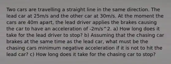 Two cars are travelling a straight line in the same direction. The lead car at 25m/s and the other car at 30m/s. At the moment the cars are 40m apart, the lead driver applies the brakes causing the car to have an acceleration of -2m/s^2. a) How long does it take for the lead driver to stop? b) Assuming that the chasing car brakes at the same time as the lead car, what must be the chasing cars minimum negative acceleration if it is not to hit the lead car? c) How long does it take for the chasing car to stop?