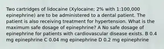 Two cartridges of lidocaine (Xylocaine; 2% with 1:100,000 epinephrine) are to be administered to a dental patient. The patient is also receiving treatment for hypertension. What is the maximum safe dosage of epinephrine? A No safe dosage of epinephrine for patients with cardiovascular disease exists. B 0.4 mg epinephrine C 0.04 mg epinephrine D 0.2 mg epinephrine