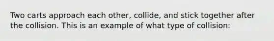 Two carts approach each other, collide, and stick together after the collision. This is an example of what type of collision: