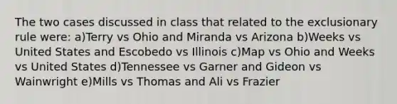 The two cases discussed in class that related to the exclusionary rule were: a)Terry vs Ohio and Miranda vs Arizona b)Weeks vs United States and Escobedo vs Illinois c)Map vs Ohio and Weeks vs United States d)Tennessee vs Garner and Gideon vs Wainwright e)Mills vs Thomas and Ali vs Frazier