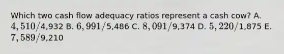 Which two cash flow adequacy ratios represent a cash cow? A. 4,510 /4,932 B. 6,991 /5,486 C. 8,091 /9,374 D. 5,220 /1,875 E. 7,589 /9,210