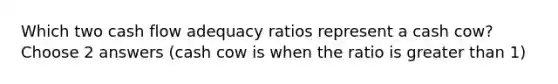 Which two cash flow adequacy ratios represent a cash cow? Choose 2 answers (cash cow is when the ratio is greater than 1)