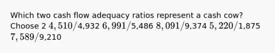 Which two cash flow adequacy ratios represent a cash cow? Choose 2 4,510 /4,932 6,991 /5,486 8,091 /9,374 5,220 /1,875 7,589 /9,210