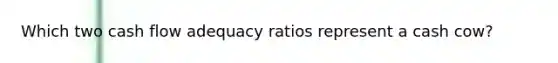 Which two cash flow adequacy ratios represent a cash cow?