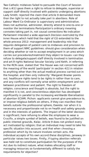 Two Catholic midwives failed to persuade the Court of Session that s.4(1) gave them a right to refuse to delegate, supervise or support staff directly involved with patients undergoing abortions Lady Smith: rejected the claim that article 9 demanded more than the right to not actually take part in abortions. Role of Labour Ward Co-Ordinator is supervisory and administrative. Does not authorise, administer, directly attend to one-to-one or monitor the terminations Participation's ordinary meaning connotes taking part in, not causal connections No indication Parliament intended a wide approach Decision overruled by the Inner House which held that the right of CO extended to the whole process 2012: management and leadership role that requires delegation of patient care to midwives and provision to them of support NMC guidelines: should give consideration when deciding whether or not to accept employment in an area which carries out procedures/treatment they object to Issues: can they refuse to delegate/support staff directly involved in termination and art.9 rights National Secular Society Lord Keith, in referring to the RCN case, stated that 'the House was not concerned with the meaning of the world 'participate' in section 4(1) in relation to anything other than the actual medical process carried out in the hospital, and then only indirectly.' Margaret Brazier points out, healthcare rights tend to be rights in rather than to care, and any conflicts will normally arise within employment and not between practitioner and patient. The right to freedom of religion, conscience and thought is absolute, but the right to manifest it is not, and conscientious objection has developed significantly in parallel to the increasing worldwide liberalisation of abortion ECtHR: Pichon: applicants cannot give precedence to, or impose religious beliefs on others, if they can manifest their beliefs outside the professional sphere, Eweida: nor when it is necessary and proportionate not to on health and safety grounds and in the interests of patients. The impact of the latter decision is significant; here refusing to allow the employee to wear a Crucifix, a simple symbol of beliefs, was found to be justified on public interest grounds, Kalac: Article 9 does not protect every act motivated by religion; that an individual may need to take his specific situation into account; and that when choosing a profession which by its nature involves certain acts, the individual accepts of his own accord these disciplines. Janaway in particular raises two issues. Firstly, if typing abortion referrals was held not to constitute participation for the purposes of the Act due its indirect nature, what makes allocating staff or managing resources so fundamentally different to satisfy the requirements for objection?