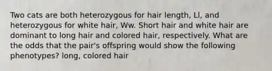 Two cats are both heterozygous for hair length, Ll, and heterozygous for white hair, Ww. Short hair and white hair are dominant to long hair and colored hair, respectively. What are the odds that the pair's offspring would show the following phenotypes? long, colored hair