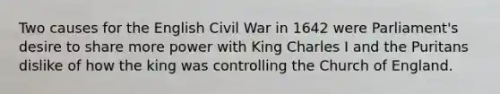 Two causes for the English Civil War in 1642 were Parliament's desire to share more power with King Charles I and the Puritans dislike of how the king was controlling the Church of England.