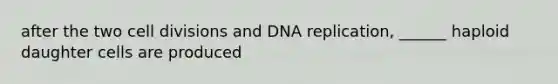 after the two cell divisions and DNA replication, ______ haploid daughter cells are produced