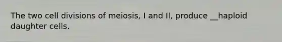 The two cell divisions of meiosis, I and II, produce __haploid daughter cells.