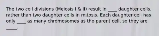 The two cell divisions (Meiosis I & II) result in ____ daughter cells, rather than two daughter cells in mitosis. Each daughter cell has only ____ as many chromosomes as the parent cell, so they are _____.