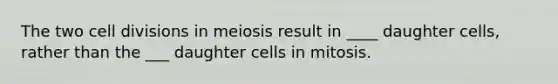 The two cell divisions in meiosis result in ____ daughter cells, rather than the ___ daughter cells in mitosis.