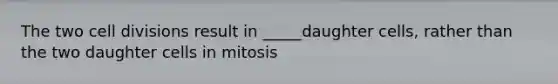 The two cell divisions result in _____daughter cells, rather than the two daughter cells in mitosis