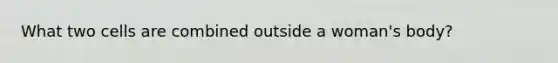 What two cells are combined outside a woman's body?