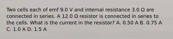 Two cells each of emf 9.0 V and internal resistance 3.0 Ω are connected in series. A 12.0 Ω resistor is connected in series to the cells. What is the current in the resistor? A. 0.50 A B. 0.75 A C. 1.0 A D. 1.5 A