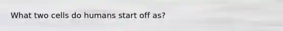 What two cells do humans start off as?