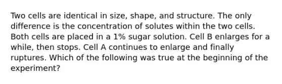 Two cells are identical in size, shape, and structure. The only difference is the concentration of solutes within the two cells. Both cells are placed in a 1% sugar solution. Cell B enlarges for a while, then stops. Cell A continues to enlarge and finally ruptures. Which of the following was true at the beginning of the experiment?