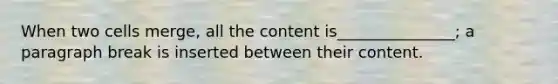 When two cells merge, all the content is_______________; a paragraph break is inserted between their content.