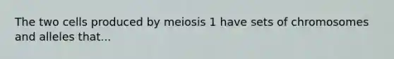 The two cells produced by meiosis 1 have sets of chromosomes and alleles that...