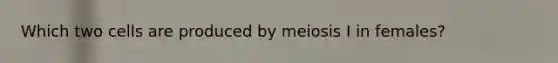 Which two cells are produced by meiosis I in females?