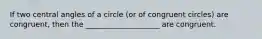 If two central angles of a circle (or of congruent circles) are congruent, then the ____________________ are congruent.