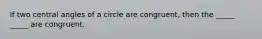 If two central angles of a circle are congruent, then the _____ _____ are congruent.