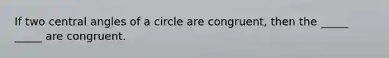 If two central angles of a circle are congruent, then the _____ _____ are congruent.