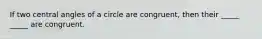 If two central angles of a circle are congruent, then their _____ _____ are congruent.