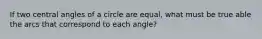 If two central angles of a circle are equal, what must be true able the arcs that correspond to each angle?