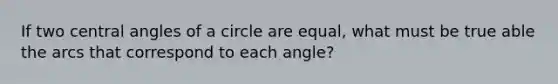 If two central angles of a circle are equal, what must be true able the arcs that correspond to each angle?