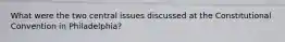 What were the two central issues discussed at the Constitutional Convention in Philadelphia?