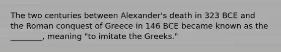 The two centuries between Alexander's death in 323 BCE and the Roman conquest of Greece in 146 BCE became known as the ________, meaning "to imitate the Greeks."