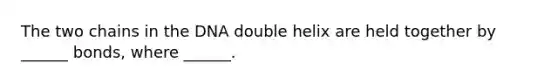 The two chains in the DNA double helix are held together by ______ bonds, where ______.