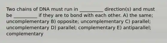 Two chains of DNA must run in __________ direction(s) and must be __________ if they are to bond with each other. A) the same; uncomplementary B) opposite; uncomplementary C) parallel; uncomplementary D) parallel; complementary E) antiparallel; complementary