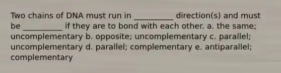 Two chains of DNA must run in __________ direction(s) and must be __________ if they are to bond with each other. a. the same; uncomplementary b. opposite; uncomplementary c. parallel; uncomplementary d. parallel; complementary e. antiparallel; complementary