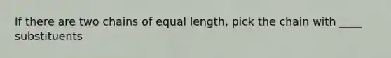 If there are two chains of equal length, pick the chain with ____ substituents