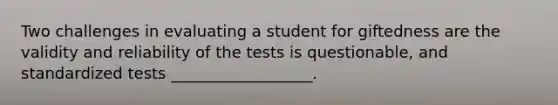 Two challenges in evaluating a student for giftedness are the validity and reliability of the tests is questionable, and standardized tests __________________.