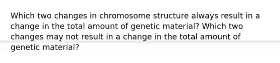 Which two changes in chromosome structure always result in a change in the total amount of genetic material? Which two changes may not result in a change in the total amount of genetic material?