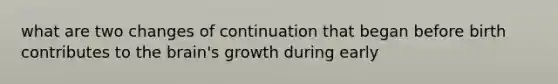 what are two changes of continuation that began before birth contributes to the brain's growth during early